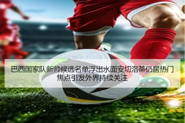巴西国家队新帅候选名单浮出水面安切洛蒂仍居热门焦点引发外界持续关注