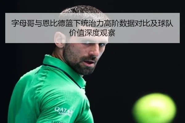 字母哥与恩比德篮下统治力高阶数据对比及球队价值深度观察