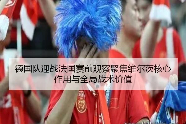 德国队迎战法国赛前观察聚焦维尔茨核心作用与全局战术价值