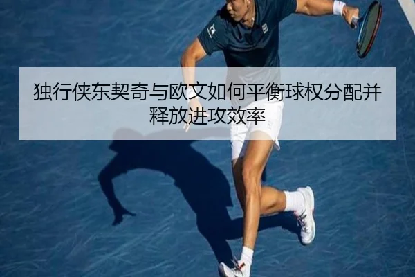 独行侠东契奇与欧文如何平衡球权分配并释放进攻效率