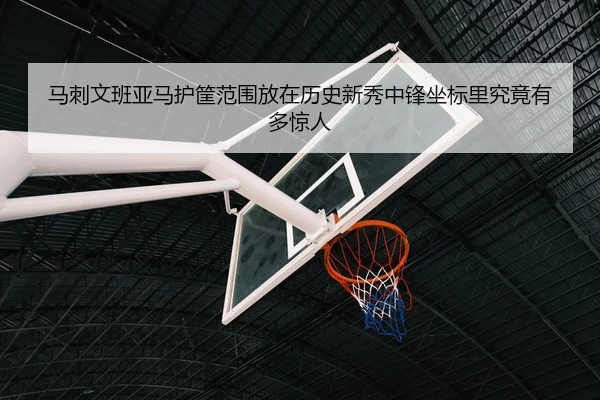 马刺文班亚马护筐范围放在历史新秀中锋坐标里究竟有多惊人